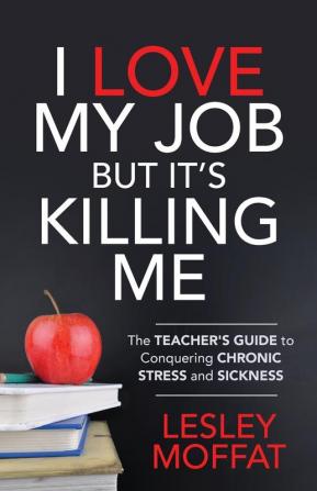 I Love My Job But It’s Killing Me: The Teacher’s Guide to Conquering Chronic Stress and Sickness