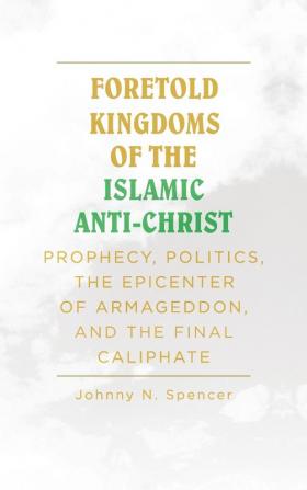 Foretold Kingdoms of the Islamic Anti-Christ: Prophecy Politics the Epicenter of Armageddon and the Final Caliphate