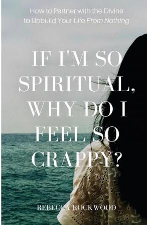 If I'm So Spiritual Why Do I Feel So Crappy?: How to Partner with the Divine to Upbuild Your Life from Nothing