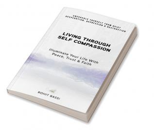 Living Through Self Compassion - Illuminate Your Life With Peace Trust & Faith : Unshackle Yourself From Quiet Desperation Depression & Destruction