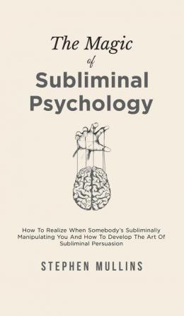 The Magic Of Subliminal Psychology: How To Realize When Somebody's Subliminally Manipulating You And How To Develop The Art Of Subliminal Persuasion