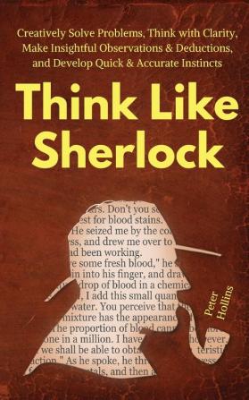 Think Like Sherlock: Creatively Solve Problems Think with Clarity Make Insightful Observations & Deductions and Develop Quick & Accurate Instincts