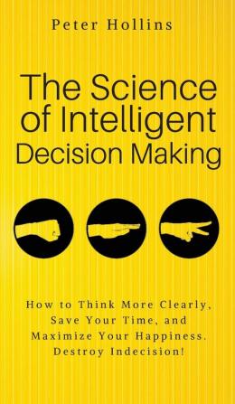 The Science of Intelligent Decision Making: An Actionable Guide to Clearer Thinking Destroying Indecision Improving Insight & Making Complex Decisions