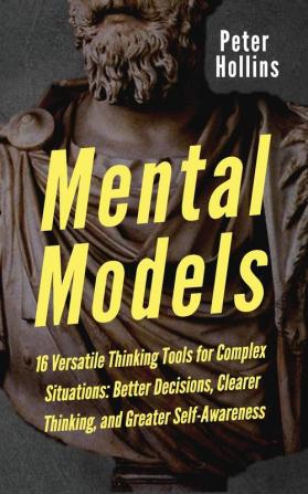 Mental Models: 16 Versatile Thinking Tools for Complex Situations: Better Decisions Clearer Thinking and Greater Self-Awareness