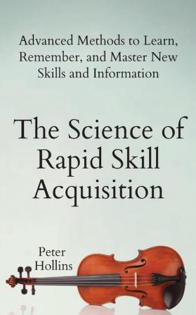 The Science of Rapid Skill Acquisition: Advanced Methods to Learn Remember and Master New Skills and Information