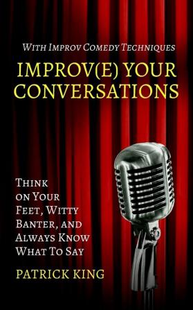 Improve Your Conversations: Think on Your Feet Witty Banter and Always Know What To Say with Improv Comedy Techniques