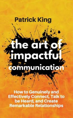 The Art of Impactful Communication: How to Genuinely and Effectively Connect Talk to be Heard and Create Remarkable Relationships