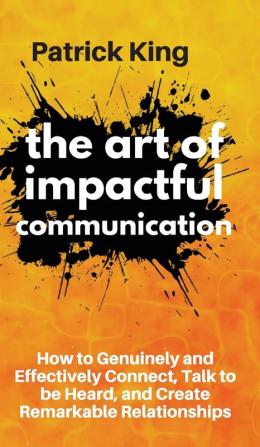 The Art of Impactful Communication: How to Genuinely and Effectively Connect Talk to be Heard and Create Remarkable Relationships