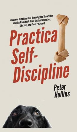 Practical Self-Discipline: Become a Relentless Goal-Achieving and Temptation-Busting Machine (A Guide for Procrastinators Slackers and Couch Potatoes)