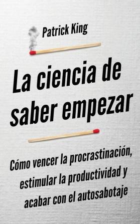 La ciencia de saber empezar: Cómo vencer la procrastinación estimular la productividad y acabar con el autosabotaje