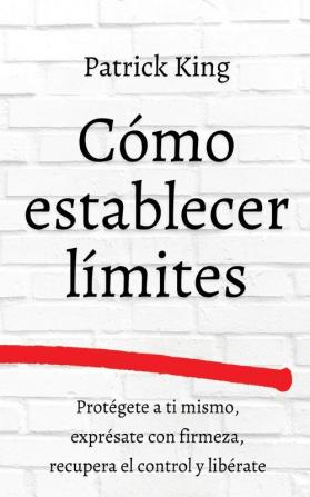 Cómo establecer límites: Protégete a ti mismo exprésate con firmeza recupera el control y libérate