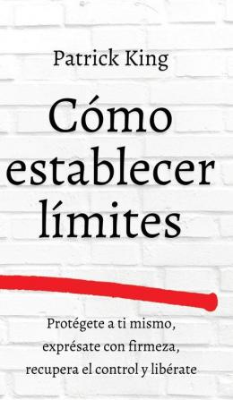 Cómo establecer límites: Protégete a ti mismo exprésate con firmeza recupera el control y libérate