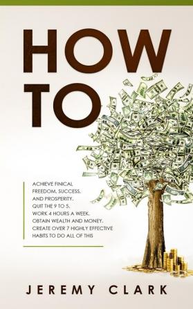 How To: Achieve Finical Freedom Success and Prosperity. Quit the 9 to 5. Work 4 Hours a Week. Obtain Wealth and Money. Create over 7 Highly Effective Habits to Do All of This