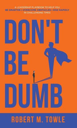 Don't Be Dumb: A Leadership Playbook to Help You Be Smarter Overcome Obstacles and Rise Rapidly in Challenging Times