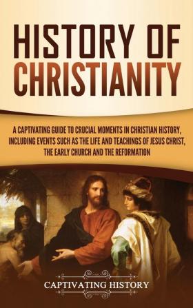 History of Christianity: A Captivating Guide to Crucial Moments in Christian History Including Events Such as the Life and Teachings of Jesus Christ the Early Church and the Reformation