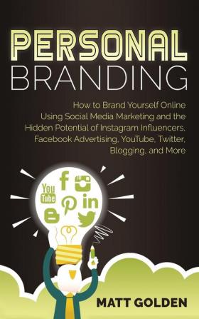 Personal Branding: How to Brand Yourself Online Using Social Media Marketing and the Hidden Potential of Instagram Influencers Facebook Advertising YouTube Twitter Blogging and More