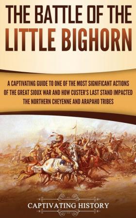 The Battle of the Little Bighorn: A Captivating Guide to One of the Most Significant Actions of the Great Sioux War and How Custer's Last Stand Impacted the Northern Cheyenne and Arapaho Tribes