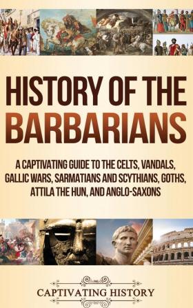 History of the Barbarians: A Captivating Guide to the Celts Vandals Gallic Wars Sarmatians and Scythians Goths Attila the Hun and Anglo-Saxons