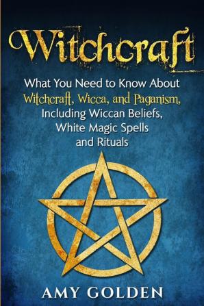 Witchcraft: What You Need to Know About Witchcraft Wicca and Paganism Including Wiccan Beliefs White Magic Spells and Rituals