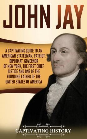 John Jay: A Captivating Guide to an American Statesman Patriot Diplomat Governor of New York the First Chief Justice and One of the Founding Fathers of the United States of America