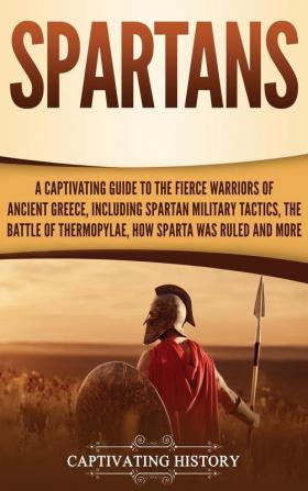 Spartans: A Captivating Guide to the Fierce Warriors of Ancient Greece Including Spartan Military Tactics the Battle of Thermopylae How Sparta Was Ruled and More