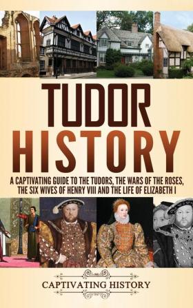 Tudor History: A Captivating Guide to the Tudors the Wars of the Roses the Six Wives of Henry VIII and the Life of Elizabeth I