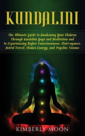 Kundalini: The Ultimate Guide to Awakening Your Chakras Through Kundalini Yoga and Meditation and to Experiencing Higher Consciousness Clairvoyance Astral Travel Chakra Energy and Psychic Visions