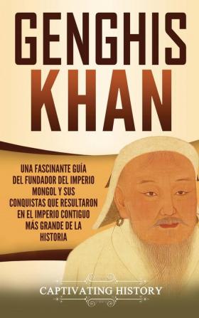 Genghis Khan: Una fascinante guía del fundador del Imperio mongol y sus conquistas que resultaron en el imperio contiguo más grande de la historia