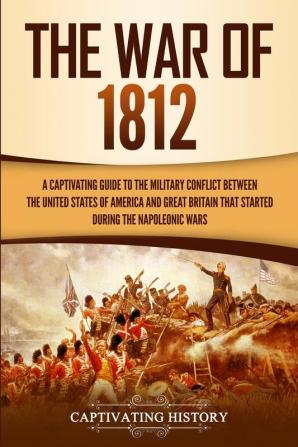 The War of 1812: A Captivating Guide to the Military Conflict between the United States of America and Great Britain That Started during the Napoleonic Wars