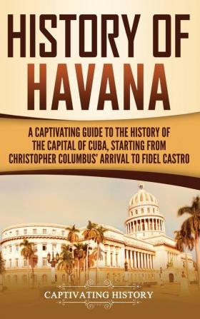 History of Havana: A Captivating Guide to the History of the Capital of Cuba Starting from Christopher Columbus' Arrival to Fidel Castro