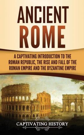 Ancient Rome: A Captivating Introduction to the Roman Republic The Rise and Fall of the Roman Empire and The Byzantine Empire