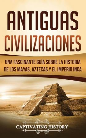 Antiguas Civilizaciones: Una Fascinante Guía sobre la Historia de los Mayas Aztecas y el Imperio Inca