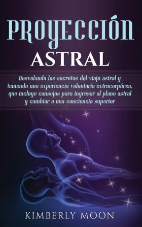 Proyección astral: Desvelando los secretos del viaje astral y teniendo una experiencia voluntaria extracorpórea que incluye consejos para ingresar al plano astral y cambiar a una conciencia superior