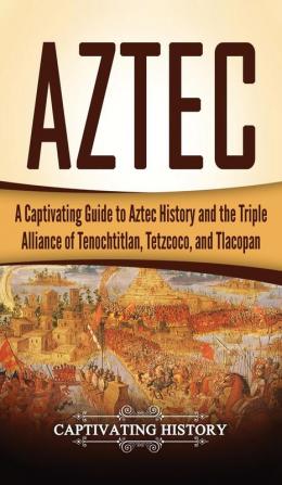 Aztec: A Captivating Guide to Aztec History and the Triple Alliance of Tenochtitlan Tetzcoco and Tlacopan