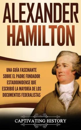 Alexander Hamilton: Una Guía Fascinante Sobre el Padre Fundador Estadounidense Que Escribió la Mayoría de los Documentos Federalistas