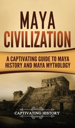 Maya Civilization: A Captivating Guide to Maya History and Maya Mythology