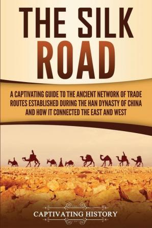 The Silk Road: A Captivating Guide to the Ancient Network of Trade Routes Established during the Han Dynasty of China and How It Connected the East and West