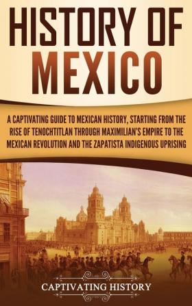 History of Mexico: A Captivating Guide to Mexican History Starting from the Rise of Tenochtitlan through Maximilian's Empire to the Mexican Revolution and the Zapatista Indigenous Uprising