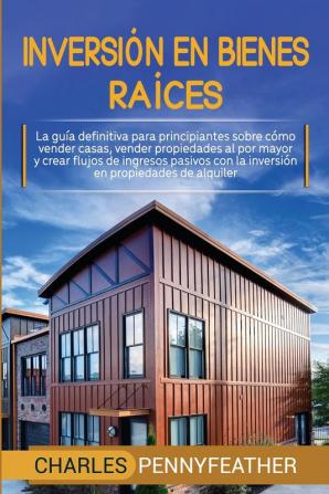 Inversión en bienes raíces: La guía definitiva para principiantes sobre cómo vender casas vender propiedades al por mayor y crear flujos de ingresos pasivos con la inversión en propiedades de alquiler