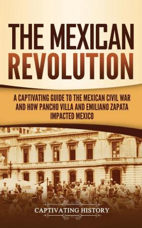 The Mexican Revolution: A Captivating Guide to the Mexican Civil War and How Pancho Villa and Emiliano Zapata Impacted Mexico