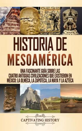 Historia de Mesoamérica: Una fascinante guía sobre las cuatro antiguas civilizaciones que existieron en México: la olmeca la zapoteca la maya y la azteca