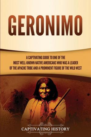 Geronimo: A Captivating Guide to One of the Most Well-Known Native Americans Who Was a Leader of the Apache Tribe and a Prominent Figure of the Wild West