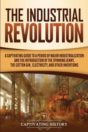 The Industrial Revolution: A Captivating Guide to a Period of Major Industrialization and the Introduction of the Spinning Jenny the Cotton Gin Electricity and Other Inventions