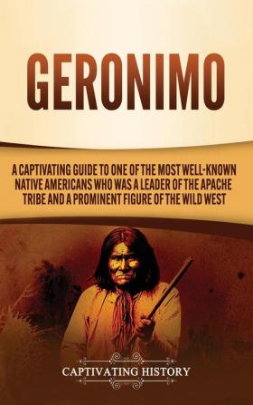 Geronimo: A Captivating Guide to One of the Most Well-Known Native Americans Who Was a Leader of the Apache Tribe and a Prominent Figure of the Wild West