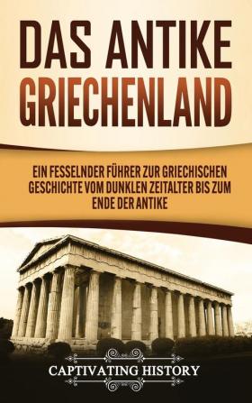 Das antike Griechenland: Ein fesselnder Führer zur griechischen Geschichte vom Dunklen Zeitalter bis zum Ende der Antike