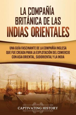 La compañía británica de las indias orientales [The British East India Company]: Una guía fascinante de la compañía inglesa que fue creada para la explotación del comercio con asia oriental sudoriental y la india