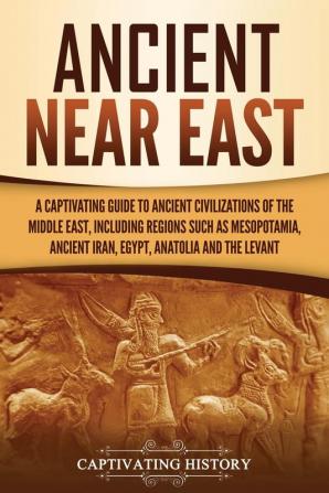 Ancient Near East: A Captivating Guide to Ancient Civilizations of the Middle East Including Regions Such as Mesopotamia Ancient Iran Egypt Anatolia and the Levant