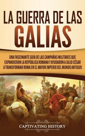 La Guerra de las Galias: Una Fascinante Guía de las Campañas Militares que Expandieron la República Romana y Ayudaron a Julio César a Transformar Roma en el Mayor Imperio del Mundo Antiguo