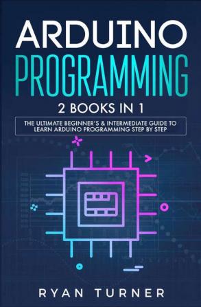 Arduino Programming: 2 books in 1 - The Ultimate Beginner's & Intermediate Guide to Learn Arduino Programming Step by Step