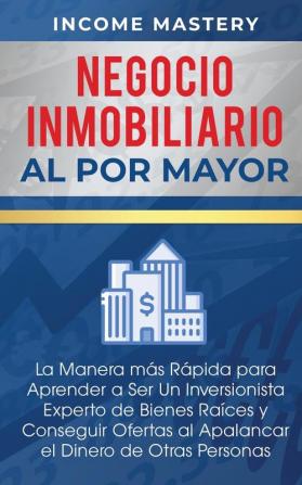 Negocio Inmobiliario al por Mayor: La manera más Rápida para Aprender a ser un Inversionista Experto de Bienes Raíces y Conseguir Ofertas al Apalancar el Dinero de Otras Personas